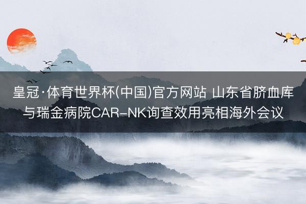 皇冠·体育世界杯(中国)官方网站 山东省脐血库与瑞金病院CAR-NK询查效用亮相海外会议