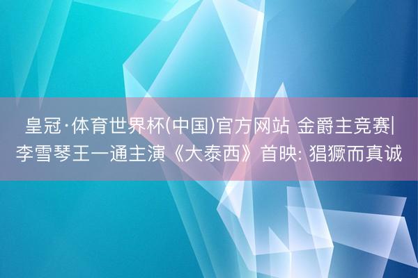 皇冠·体育世界杯(中国)官方网站 金爵主竞赛|李雪琴王一通主演《大泰西》首映: 猖獗而真诚
