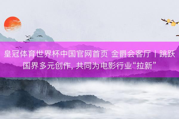 皇冠体育世界杯中国官网首页 金爵会客厅丨跳跃国界多元创作, 共同为电影行业“拉新”