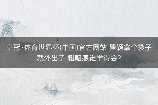 皇冠·体育世界杯(中国)官方网站 瞿颖拿个袋子就外出了 粗略感谁学得会?