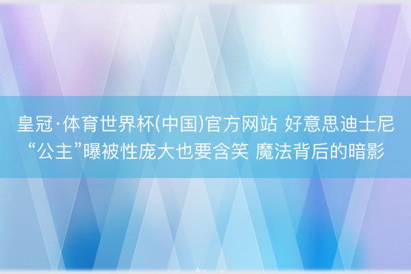 皇冠·体育世界杯(中国)官方网站 好意思迪士尼“公主”曝被性庞大也要含笑 魔法背后的暗影