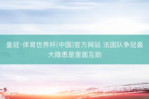皇冠·体育世界杯(中国)官方网站 法国队争冠最大隐患是里面互助
