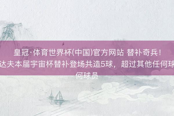 皇冠·体育世界杯(中国)官方网站 替补奇兵！翁达夫本届宇宙杯替补登场共造5球，超过其他任何球员