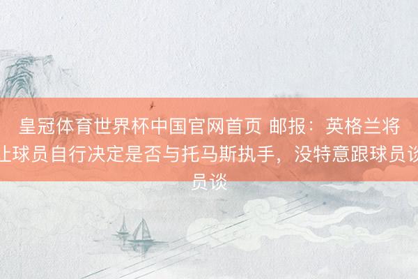 皇冠体育世界杯中国官网首页 邮报:英格兰将让球员自行决定是否与托马斯执手,没特意跟球员谈