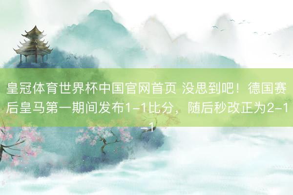 皇冠体育世界杯中国官网首页 没思到吧！德国赛后皇马第一期间发布1-1比分，<a href=